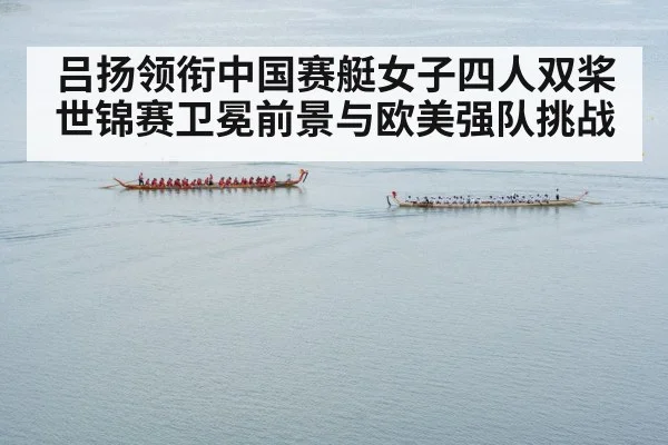 吕扬领衔中国赛艇女子四人双桨世锦赛卫冕前景与欧美强队挑战
